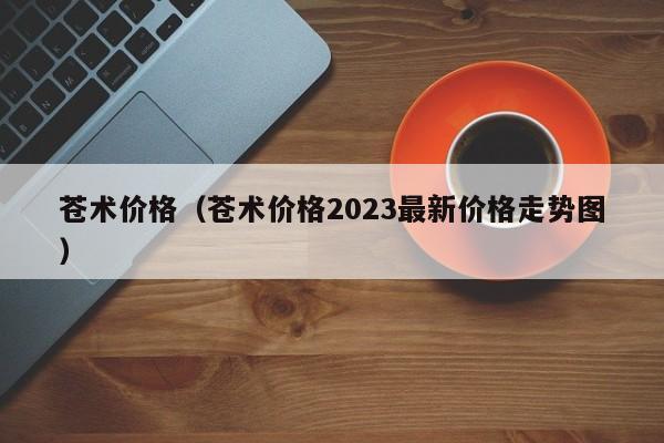 苍术价格（苍术价格2023最新价格走势图）