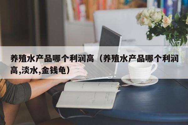 养殖水产品哪个利润高（养殖水产品哪个利润高,淡水,金钱龟）