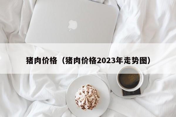 猪肉价格（猪肉价格2023年走势图）