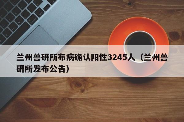 兰州兽研所布病确认阳性3245人（兰州兽研所发布公告）