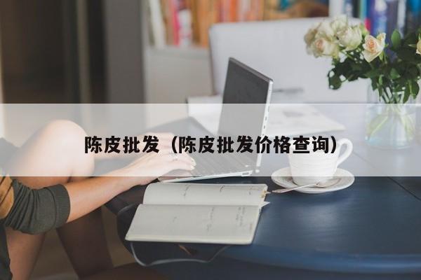 陈皮批发（陈皮批发价格查询）