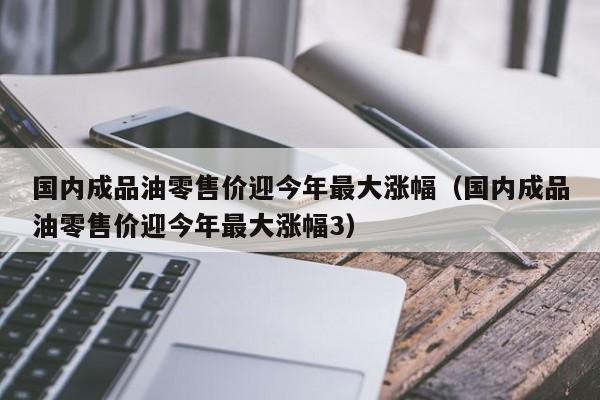 国内成品油零售价迎今年最大涨幅（国内成品油零售价迎今年最大涨幅3）