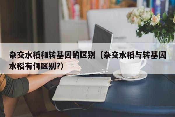 杂交水稻和转基因的区别（杂交水稻与转基因水稻有何区别?）