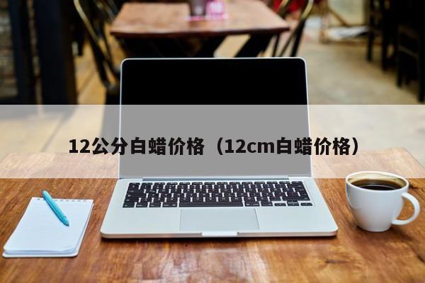 12公分白蜡价格（12cm白蜡价格）