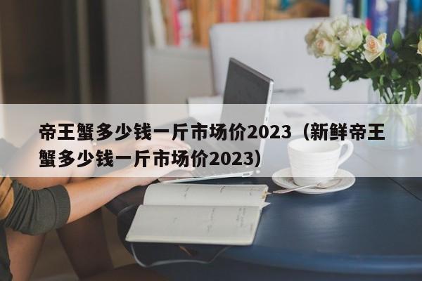 帝王蟹多少钱一斤市场价2023（新鲜帝王蟹多少钱一斤市场价2023）