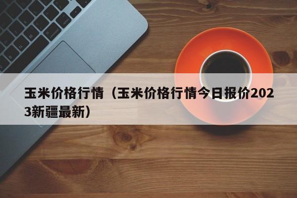 玉米价格行情（玉米价格行情今日报价2023新疆最新）