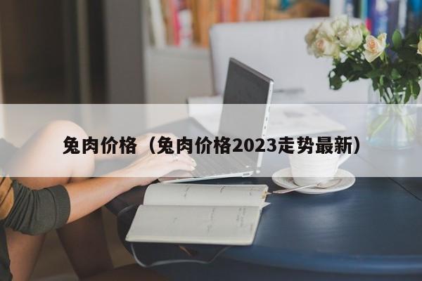 兔肉价格（兔肉价格2023走势最新）