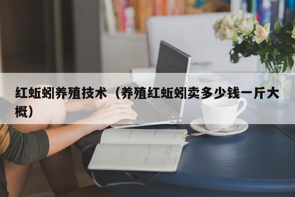 红蚯蚓养殖技术（养殖红蚯蚓卖多少钱一斤大概）