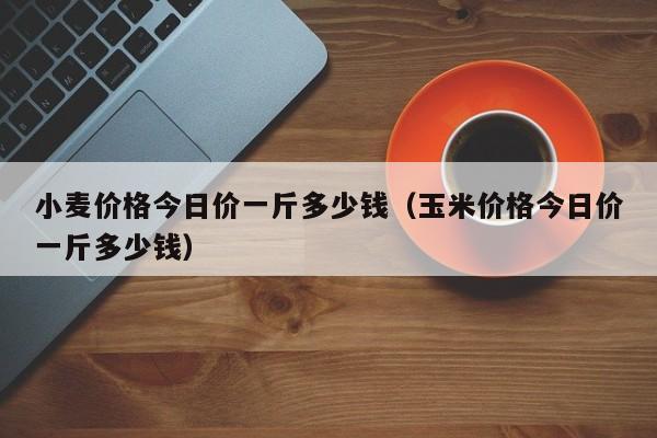 小麦价格今日价一斤多少钱（玉米价格今日价一斤多少钱）