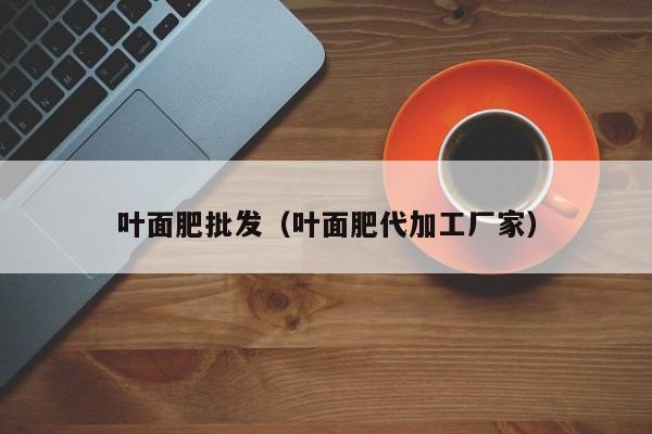 叶面肥批发（叶面肥代加工厂家）