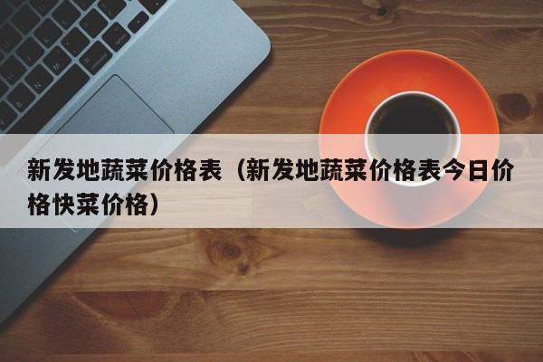 新发地蔬菜价格表（新发地蔬菜价格表今日价格快菜价格）