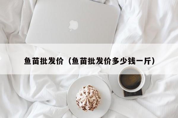 鱼苗批发价（鱼苗批发价多少钱一斤）