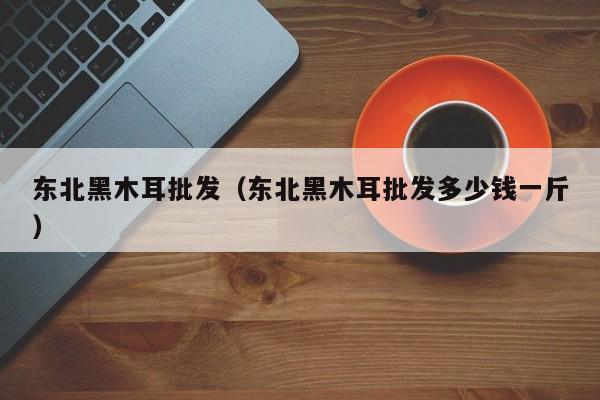 东北黑木耳批发（东北黑木耳批发多少钱一斤）