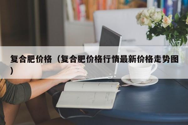 复合肥价格（复合肥价格行情最新价格走势图）