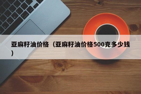 亚麻籽油价格（亚麻籽油价格500克多少钱）