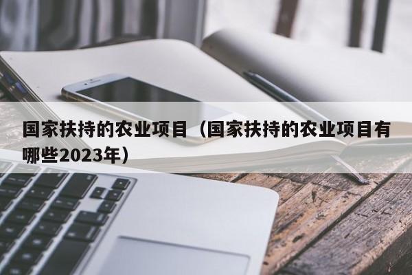 国家扶持的农业项目（国家扶持的农业项目有哪些2023年）