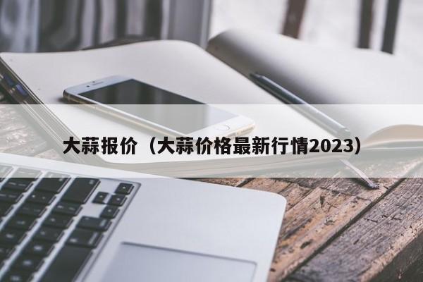 大蒜报价（大蒜价格最新行情2023）