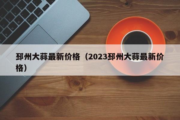 邳州大蒜最新价格（2023邳州大蒜最新价格）