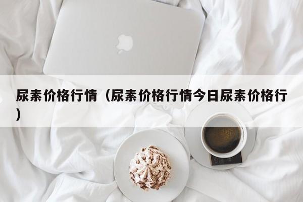 尿素价格行情（尿素价格行情今日尿素价格行）