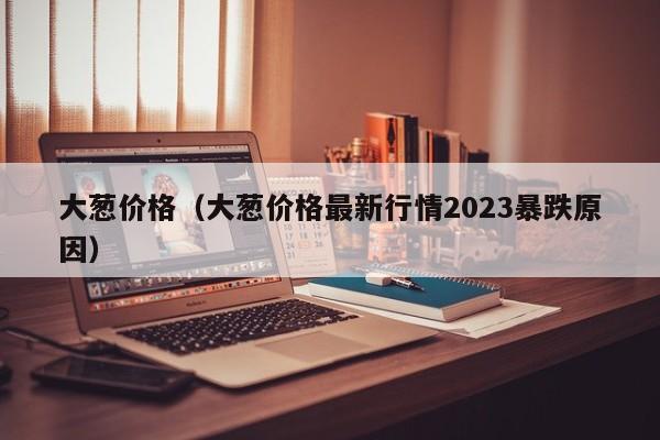 大葱价格（大葱价格最新行情2023暴跌原因）