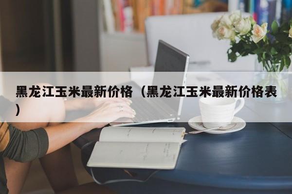 黑龙江玉米最新价格（黑龙江玉米最新价格表）