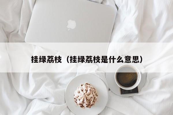 挂绿荔枝（挂绿荔枝是什么意思）