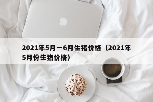 2021年5月一6月生猪价格（2021年5月份生猪价格）