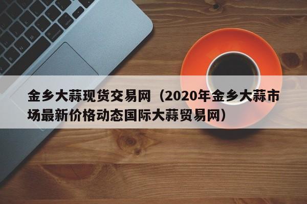 金乡大蒜现货交易网（2020年金乡大蒜市场最新价格动态国际大蒜贸易网）