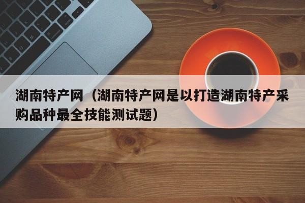 湖南特产网（湖南特产网是以打造湖南特产采购品种最全技能测试题）