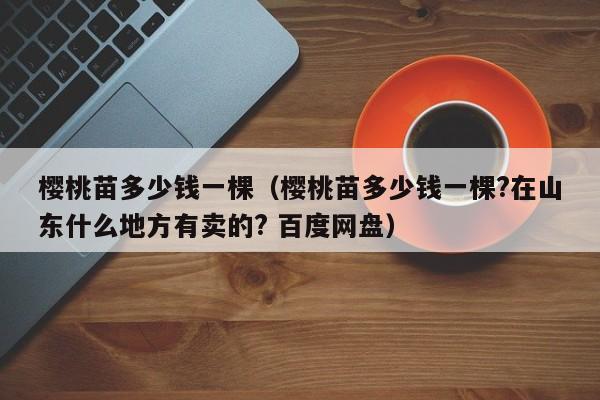 樱桃苗多少钱一棵（樱桃苗多少钱一棵?在山东什么地方有卖的? 百度网盘）