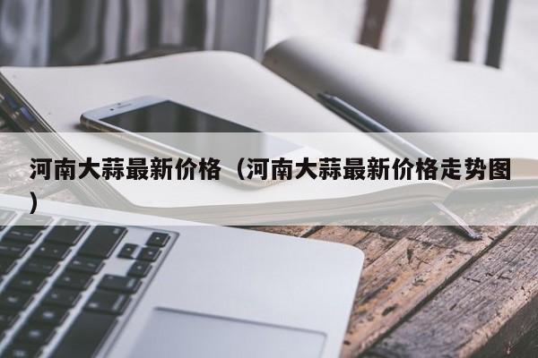 河南大蒜最新价格（河南大蒜最新价格走势图）