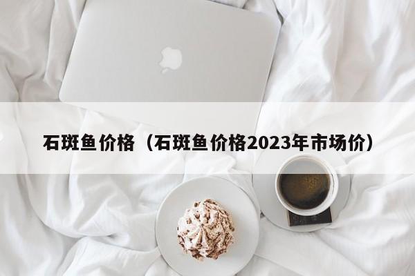 石斑鱼价格（石斑鱼价格2023年市场价）