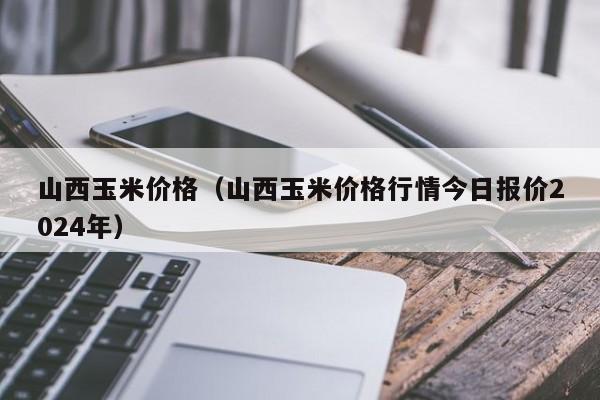 山西玉米价格（山西玉米价格行情今日报价2024年）