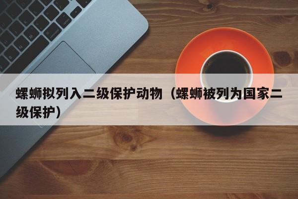 螺蛳拟列入二级保护动物（螺蛳被列为国家二级保护）