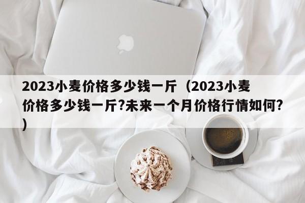 2023小麦价格多少钱一斤（2023小麦价格多少钱一斤?未来一个月价格行情如何?）