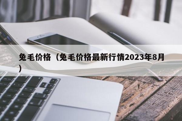 兔毛价格（兔毛价格最新行情2023年8月）