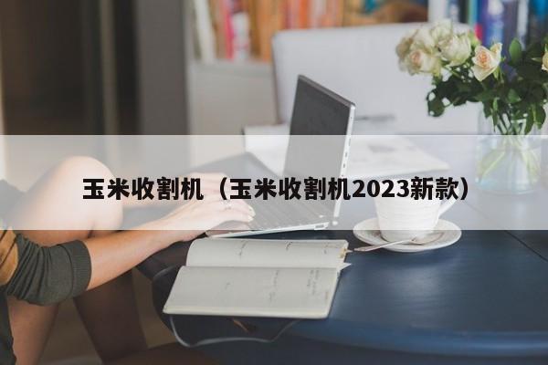 玉米收割机（玉米收割机2023新款）