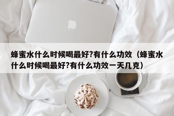 蜂蜜水什么时候喝最好?有什么功效（蜂蜜水什么时候喝最好?有什么功效一天几克）